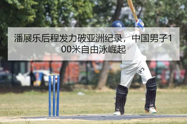 潘展乐后程发力破亚洲纪录，中国男子100米自由泳崛起